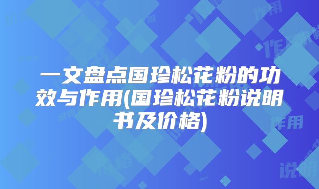 一文盘点国珍松花粉的功效与作用(国珍松花粉说明书及价格)
