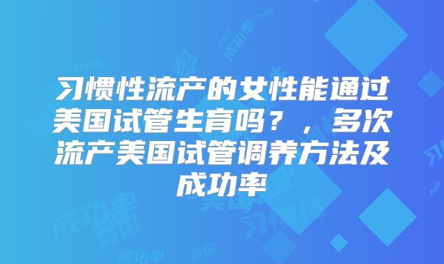 习惯性流产的女性能通过美国试管生育吗？，多次流产美国试管调养方法及成功率