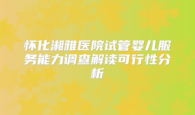 怀化湘雅医院试管婴儿服务能力调查解读可行性分析