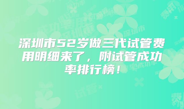 深圳市52岁做三代试管费用明细来了，附试管成功率排行榜！