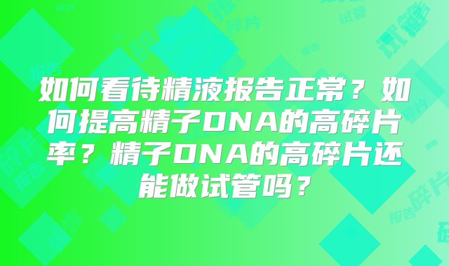 如何看待精液报告正常?如何提高精子DNA的高碎片率?精子DNA的高碎片还能做试管吗?