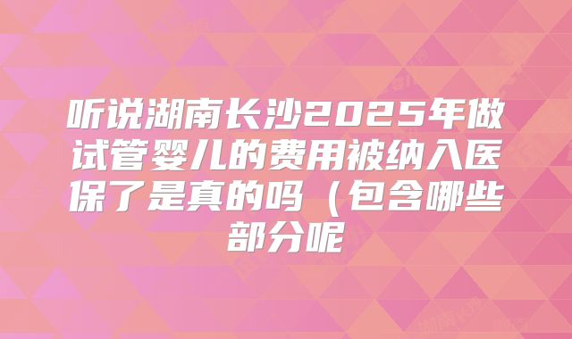 听说湖南长沙2025年做试管婴儿的费用被纳入医保了是真的吗（包含哪些部分呢