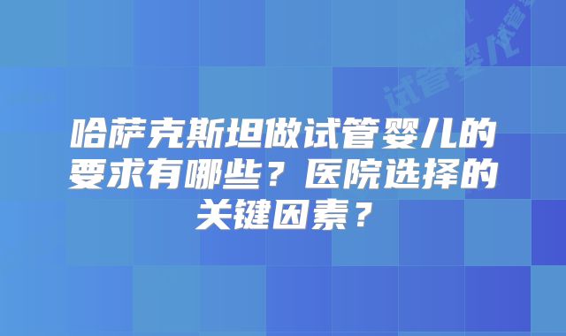 哈萨克斯坦做试管婴儿的要求有哪些？医院选择的关键因素？