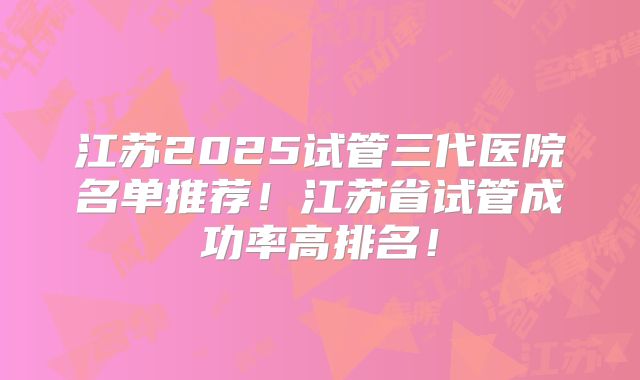 江苏2025试管三代医院名单推荐！江苏省试管成功率高排名！