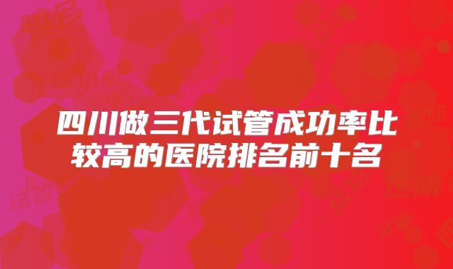 四川做三代试管成功率比较高的医院排名前十名