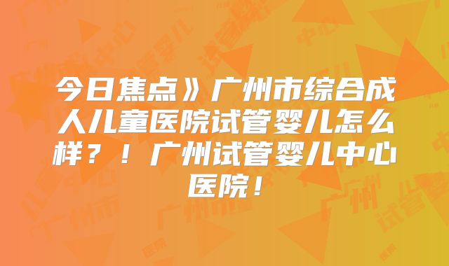 今日焦点》广州市综合成人儿童医院试管婴儿怎么样？！广州试管婴儿中心医院！