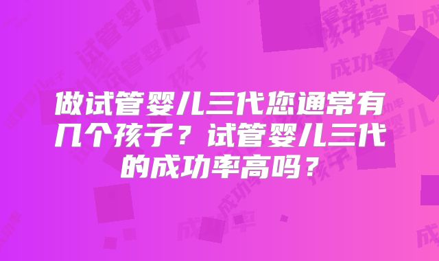 做试管婴儿三代您通常有几个孩子?试管婴儿三代的成功率高吗?