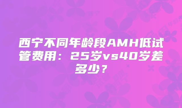 西宁不同年龄段AMH低试管费用：25岁vs40岁差多少？