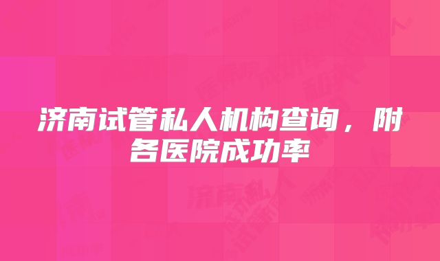济南试管私人机构查询，附各医院成功率