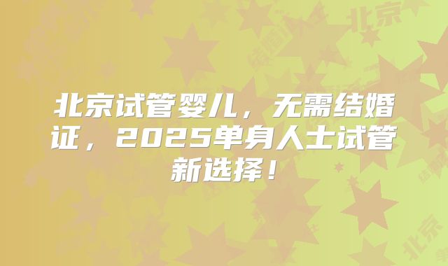北京试管婴儿，无需结婚证，2025单身人士试管新选择！