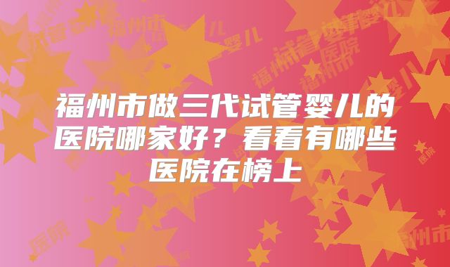 福州市做三代试管婴儿的医院哪家好?看看有哪些医院在榜上