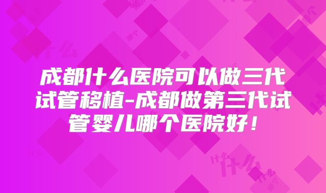 成都什么医院可以做三代试管移植-成都做第三代试管婴儿哪个医院好！
