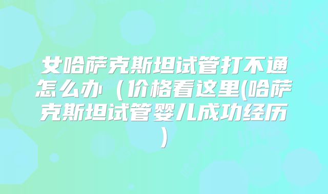 女哈萨克斯坦试管打不通怎么办(价格看这里(哈萨克斯坦试管婴儿成功经历)