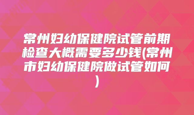 常州妇幼保健院试管前期检查大概需要多少钱(常州市妇幼保健院做试管如何)