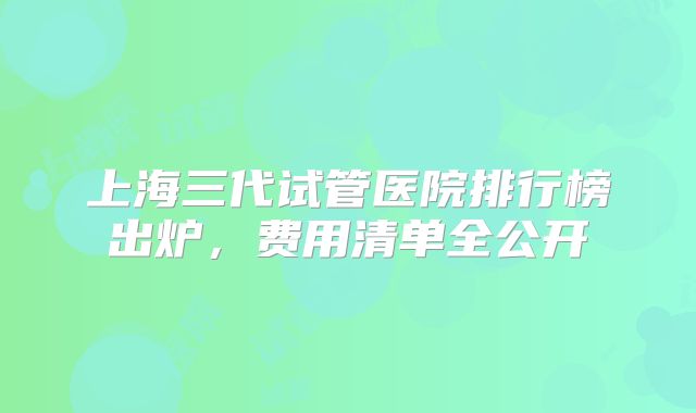 上海三代试管医院排行榜出炉,费用清单全公开