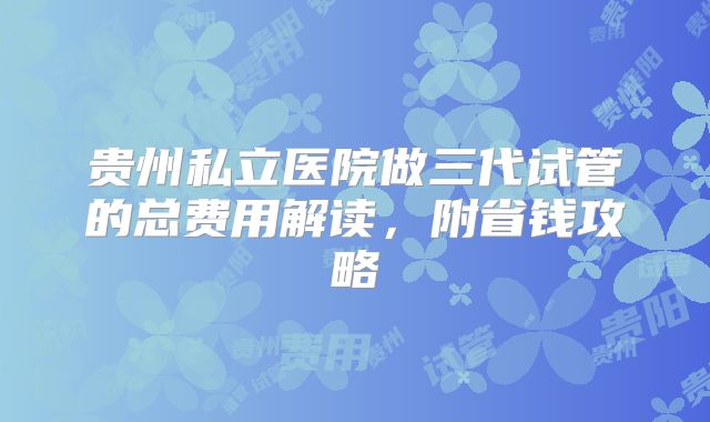 贵州私立医院做三代试管的总费用解读，附省钱攻略