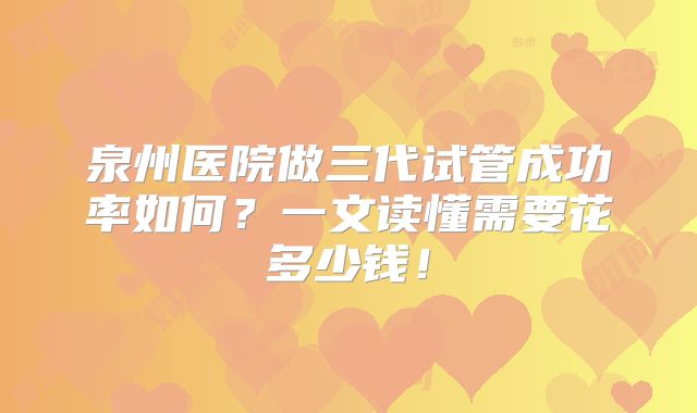 泉州医院做三代试管成功率如何?一文读懂需要花多少钱!