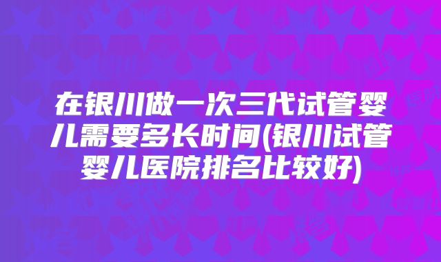 在银川做一次三代试管婴儿需要多长时间(银川试管婴儿医院排名比较好)