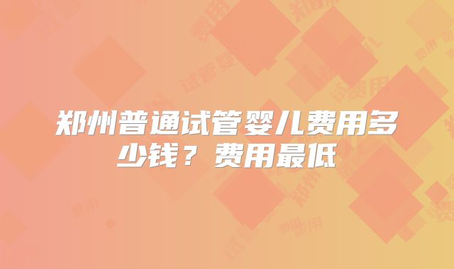 郑州普通试管婴儿费用多少钱？费用最低