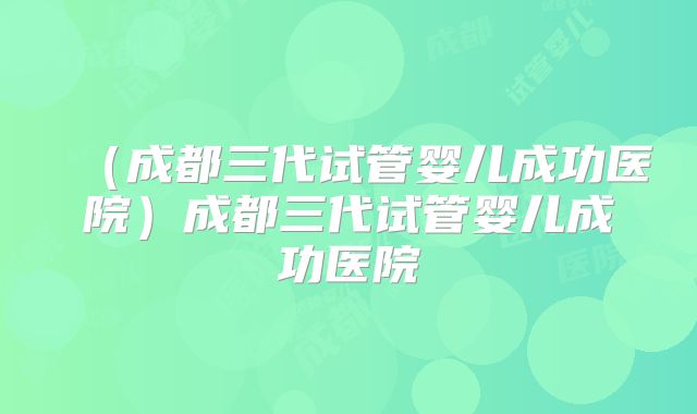 （成都三代试管婴儿成功医院）成都三代试管婴儿成功医院