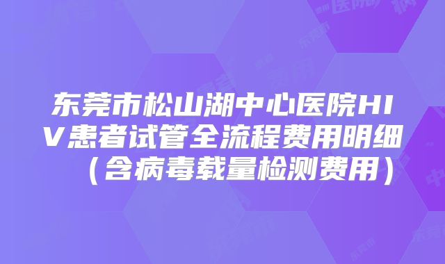 东莞市松山湖中心医院HIV患者试管全流程费用明细（含病毒载量检测费用）