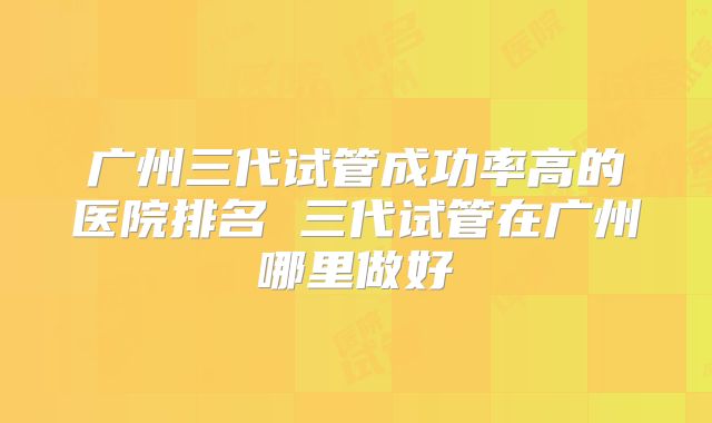 广州三代试管成功率高的医院排名 三代试管在广州哪里做好