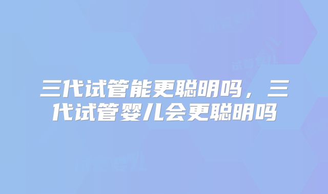 三代试管能更聪明吗，三代试管婴儿会更聪明吗