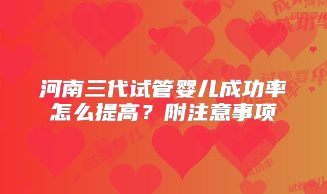 河南三代试管婴儿成功率怎么提高？附注意事项
