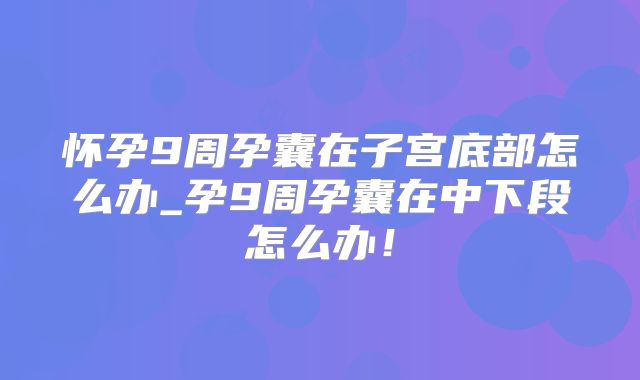 怀孕9周孕囊在子宫底部怎么办_孕9周孕囊在中下段怎么办！