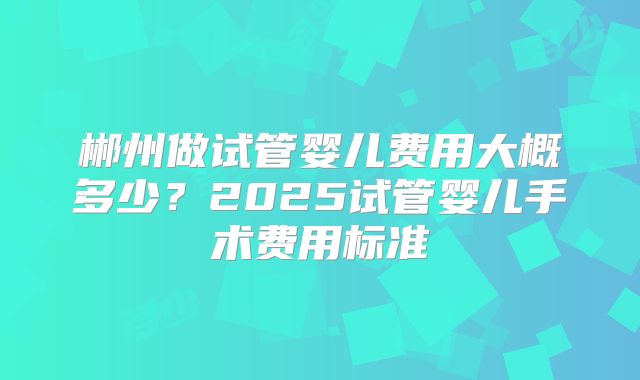 郴州做试管婴儿费用大概多少？2025试管婴儿手术费用标准