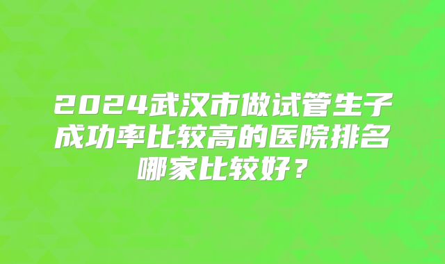 2024武汉市做试管生子成功率比较高的医院排名哪家比较好?