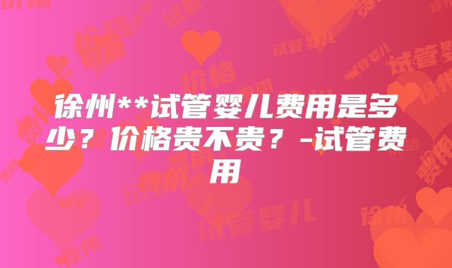 徐州**试管婴儿费用是多少？价格贵不贵？-试管费用