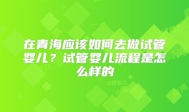 在青海应该如何去做试管婴儿？试管婴儿流程是怎么样的