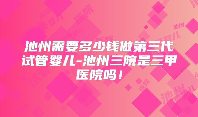 池州需要多少钱做第三代试管婴儿-池州三院是三甲医院吗！