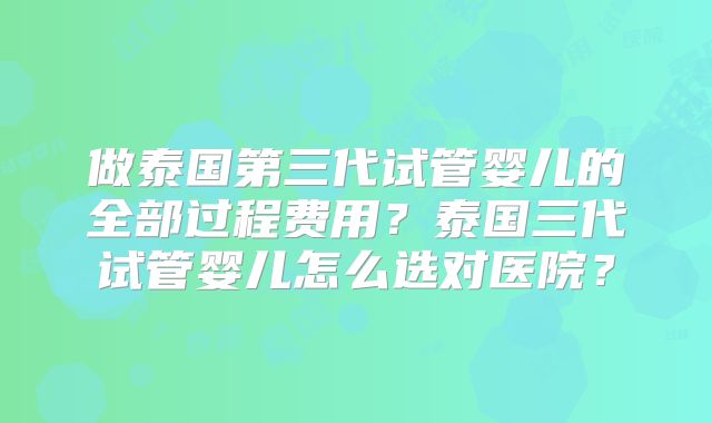 做泰国第三代试管婴儿的全部过程费用？泰国三代试管婴儿怎么选对医院？