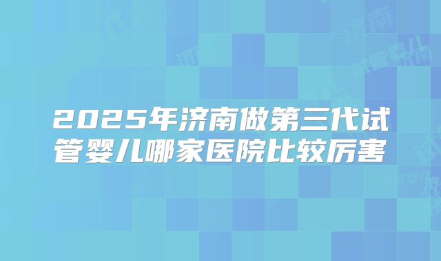 2025年济南做第三代试管婴儿哪家医院比较厉害