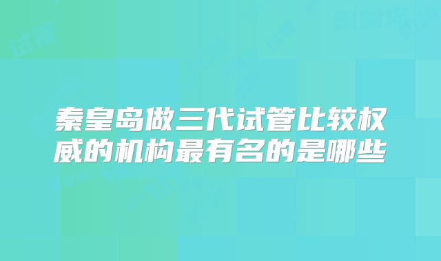 秦皇岛做三代试管比较权威的机构最有名的是哪些