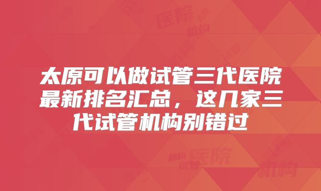 太原可以做试管三代医院最新排名汇总，这几家三代试管机构别错过