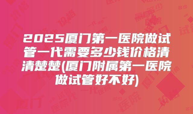 2025厦门第一医院做试管一代需要多少钱价格清清楚楚(厦门附属第一医院做试管好不好)