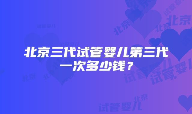 北京三代试管婴儿第三代一次多少钱？