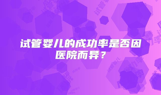 试管婴儿的成功率是否因医院而异？