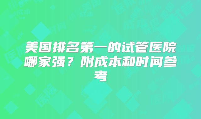 美国排名第一的试管医院哪家强？附成本和时间参考