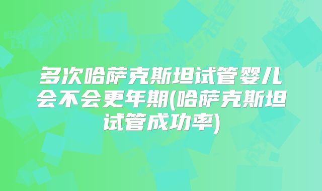 多次哈萨克斯坦试管婴儿会不会更年期(哈萨克斯坦试管成功率)