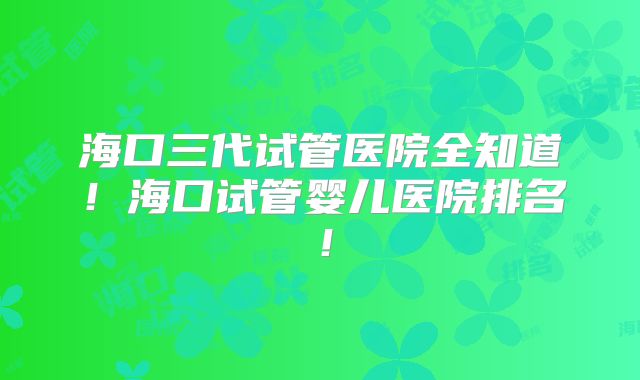 海口三代试管医院全知道!海口试管婴儿医院排名!