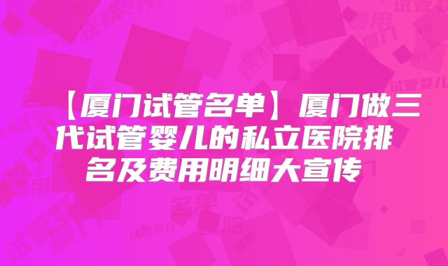 【厦门试管名单】厦门做三代试管婴儿的私立医院排名及费用明细大宣传