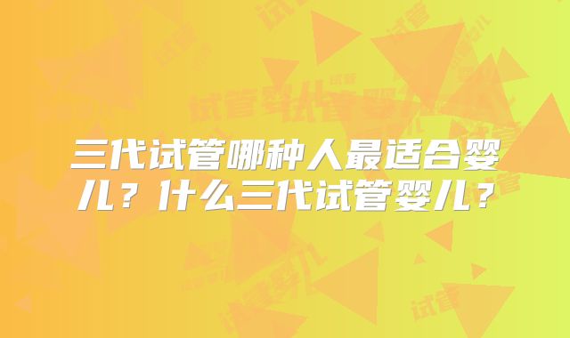 三代试管哪种人最适合婴儿?什么三代试管婴儿?