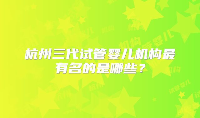 杭州三代试管婴儿机构最有名的是哪些?