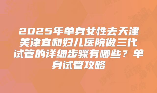 2025年单身女性去天津美津宜和妇儿医院做三代试管的详细步骤有哪些？单身试管攻略