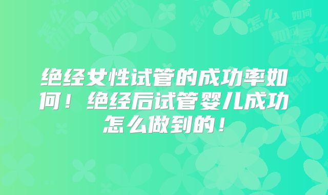 绝经女性试管的成功率如何！绝经后试管婴儿成功怎么做到的！
