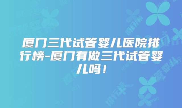 厦门三代试管婴儿医院排行榜-厦门有做三代试管婴儿吗！